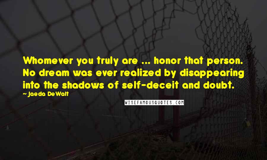Jaeda DeWalt Quotes: Whomever you truly are ... honor that person. No dream was ever realized by disappearing into the shadows of self-deceit and doubt.