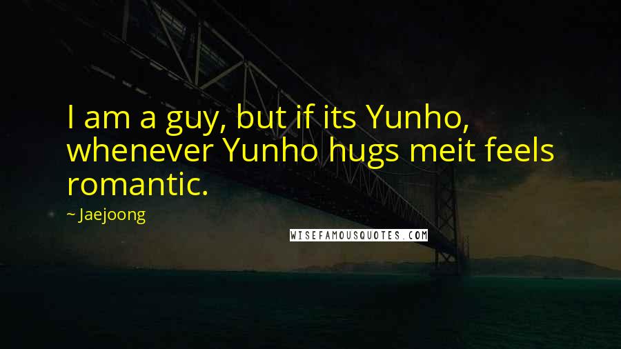 Jaejoong Quotes: I am a guy, but if its Yunho, whenever Yunho hugs meit feels romantic.