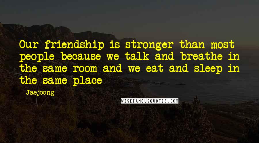 Jaejoong Quotes: Our friendship is stronger than most people because we talk and breathe in the same room and we eat and sleep in the same place