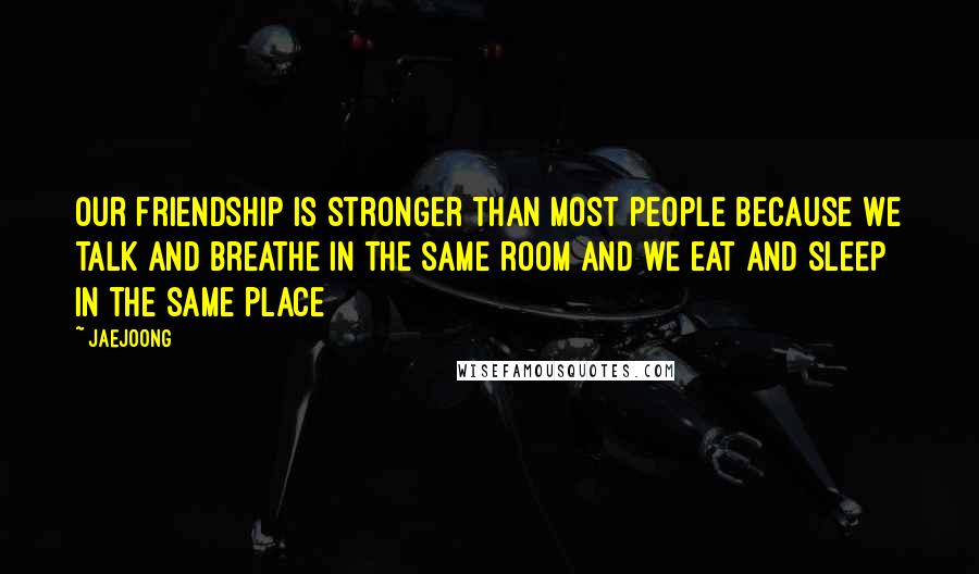 Jaejoong Quotes: Our friendship is stronger than most people because we talk and breathe in the same room and we eat and sleep in the same place