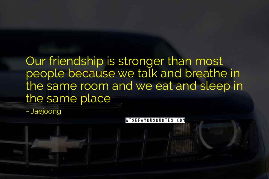 Jaejoong Quotes: Our friendship is stronger than most people because we talk and breathe in the same room and we eat and sleep in the same place