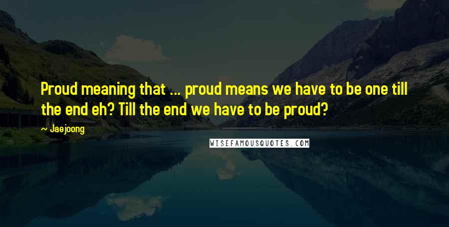 Jaejoong Quotes: Proud meaning that ... proud means we have to be one till the end eh? Till the end we have to be proud?