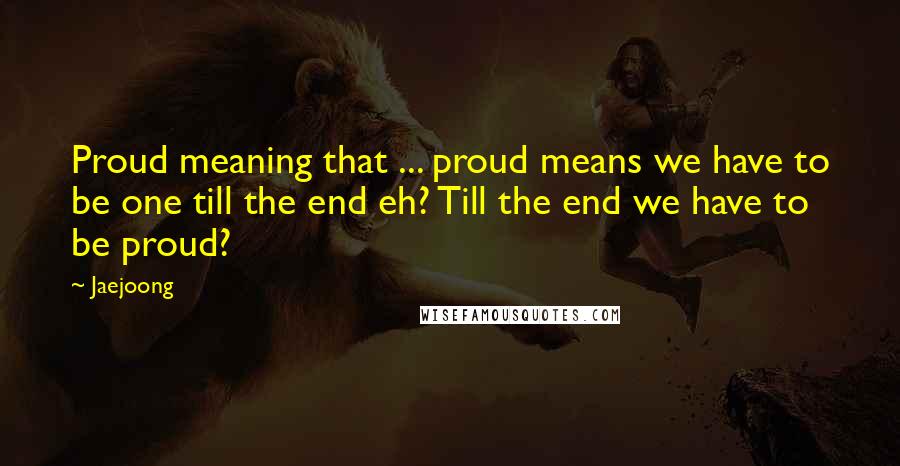 Jaejoong Quotes: Proud meaning that ... proud means we have to be one till the end eh? Till the end we have to be proud?