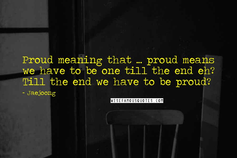 Jaejoong Quotes: Proud meaning that ... proud means we have to be one till the end eh? Till the end we have to be proud?