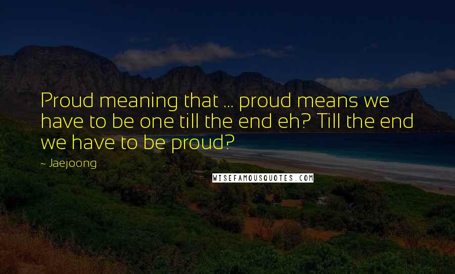 Jaejoong Quotes: Proud meaning that ... proud means we have to be one till the end eh? Till the end we have to be proud?