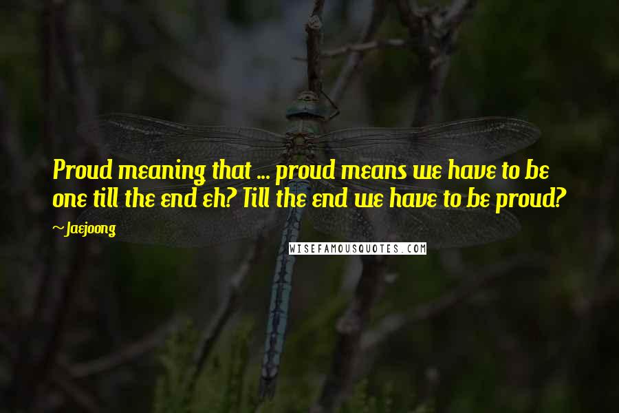 Jaejoong Quotes: Proud meaning that ... proud means we have to be one till the end eh? Till the end we have to be proud?