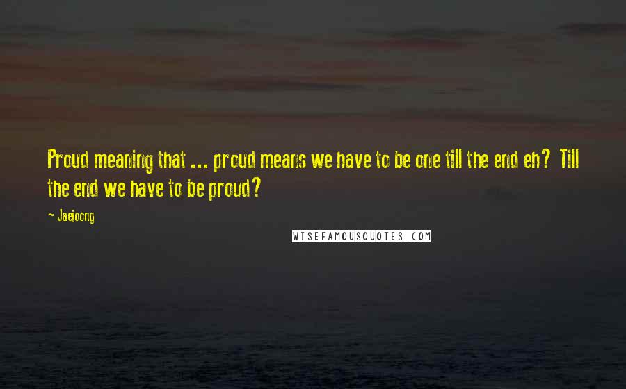 Jaejoong Quotes: Proud meaning that ... proud means we have to be one till the end eh? Till the end we have to be proud?