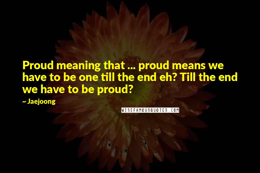 Jaejoong Quotes: Proud meaning that ... proud means we have to be one till the end eh? Till the end we have to be proud?