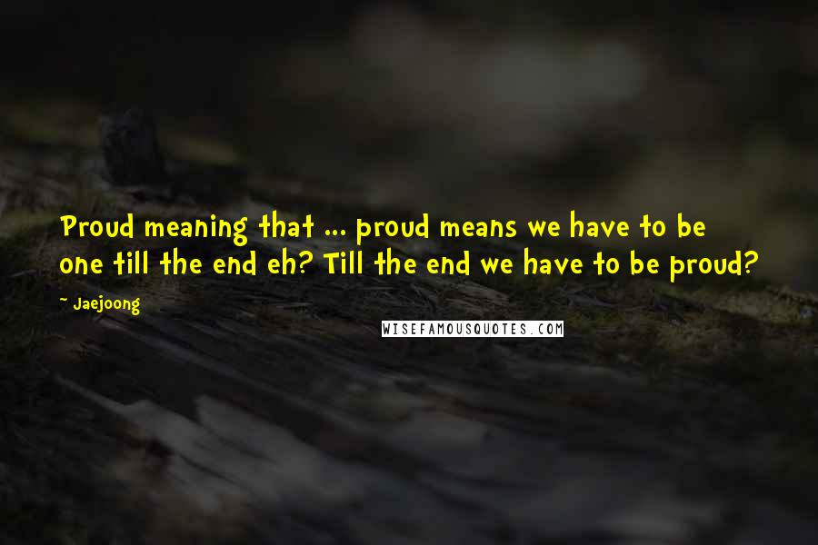 Jaejoong Quotes: Proud meaning that ... proud means we have to be one till the end eh? Till the end we have to be proud?