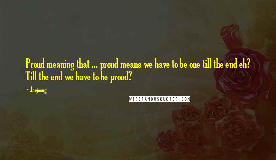 Jaejoong Quotes: Proud meaning that ... proud means we have to be one till the end eh? Till the end we have to be proud?