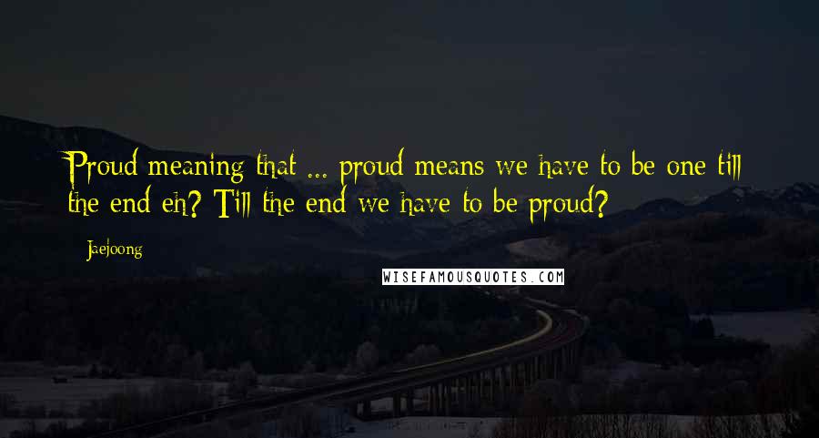 Jaejoong Quotes: Proud meaning that ... proud means we have to be one till the end eh? Till the end we have to be proud?