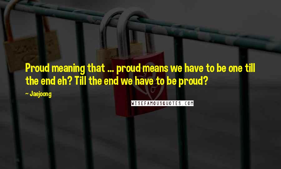 Jaejoong Quotes: Proud meaning that ... proud means we have to be one till the end eh? Till the end we have to be proud?