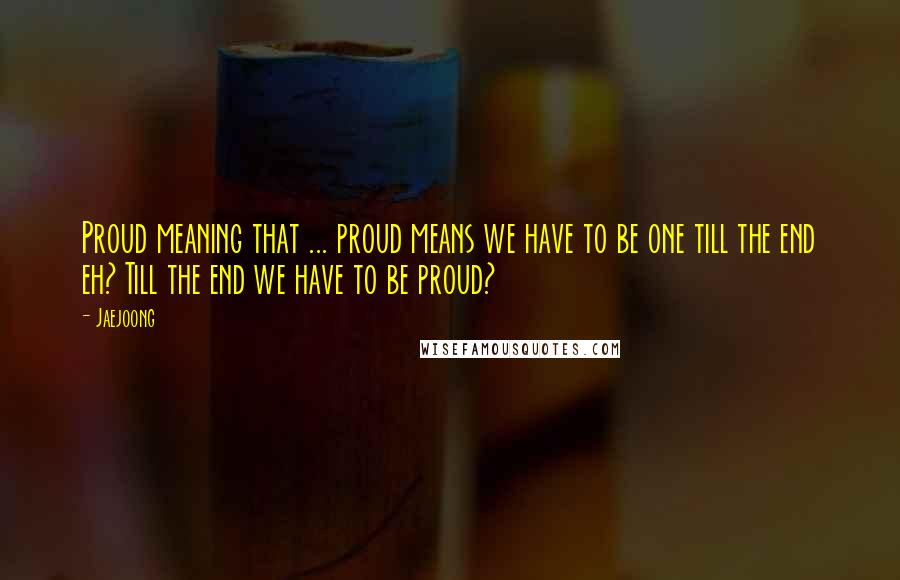 Jaejoong Quotes: Proud meaning that ... proud means we have to be one till the end eh? Till the end we have to be proud?