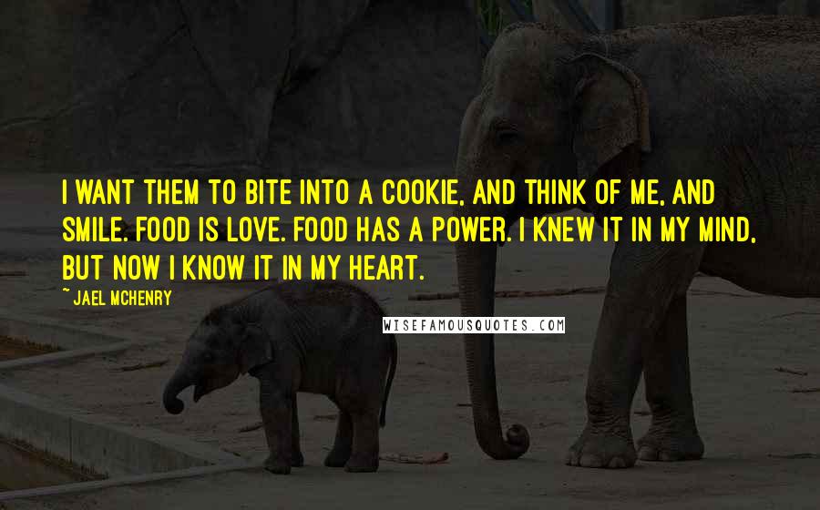 Jael McHenry Quotes: I want them to bite into a cookie, and think of me, and smile. Food is love. Food has a power. I knew it in my mind, but now I know it in my heart.