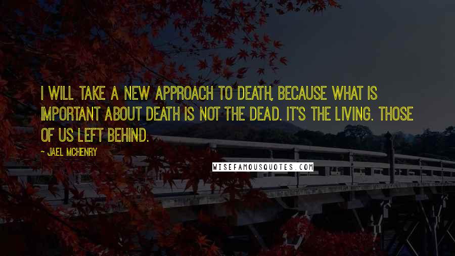 Jael McHenry Quotes: I will take a new approach to death, because what is important about death is not the dead. It's the living. Those of us left behind.