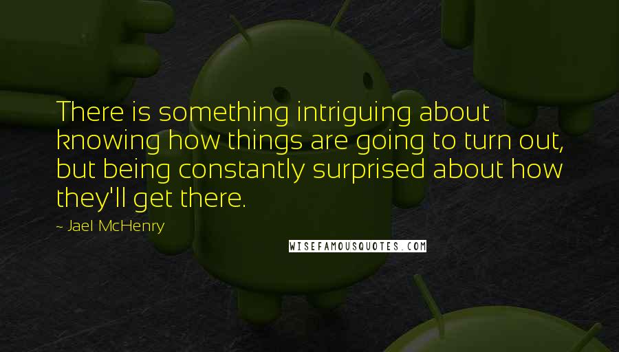 Jael McHenry Quotes: There is something intriguing about knowing how things are going to turn out, but being constantly surprised about how they'll get there.