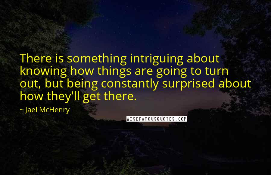 Jael McHenry Quotes: There is something intriguing about knowing how things are going to turn out, but being constantly surprised about how they'll get there.