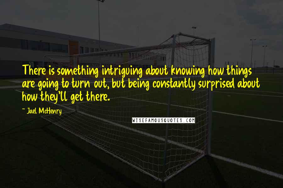 Jael McHenry Quotes: There is something intriguing about knowing how things are going to turn out, but being constantly surprised about how they'll get there.