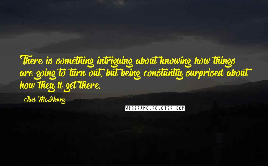 Jael McHenry Quotes: There is something intriguing about knowing how things are going to turn out, but being constantly surprised about how they'll get there.