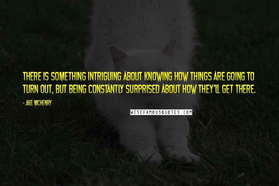 Jael McHenry Quotes: There is something intriguing about knowing how things are going to turn out, but being constantly surprised about how they'll get there.