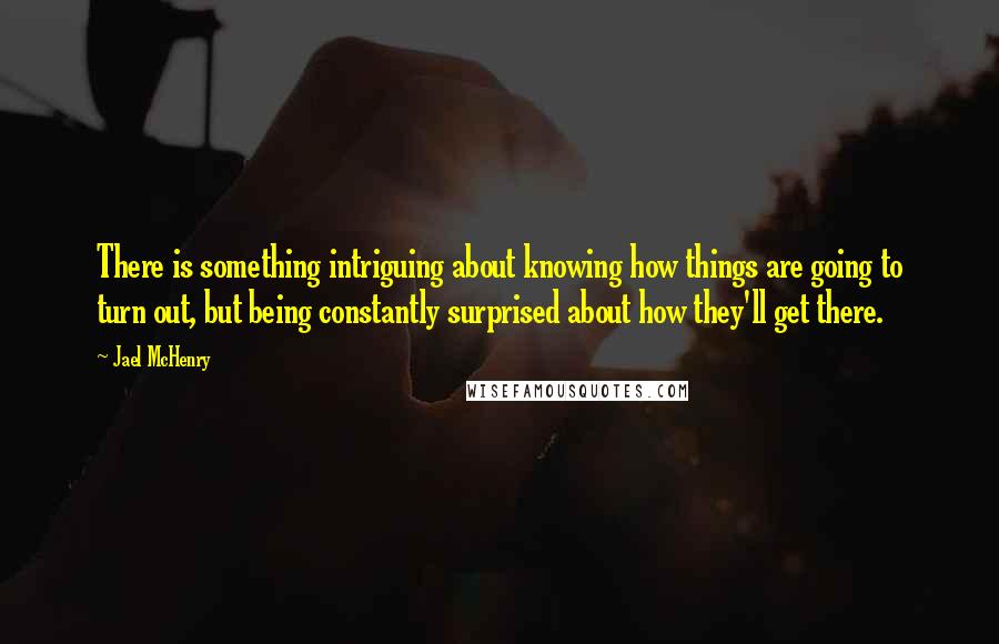 Jael McHenry Quotes: There is something intriguing about knowing how things are going to turn out, but being constantly surprised about how they'll get there.