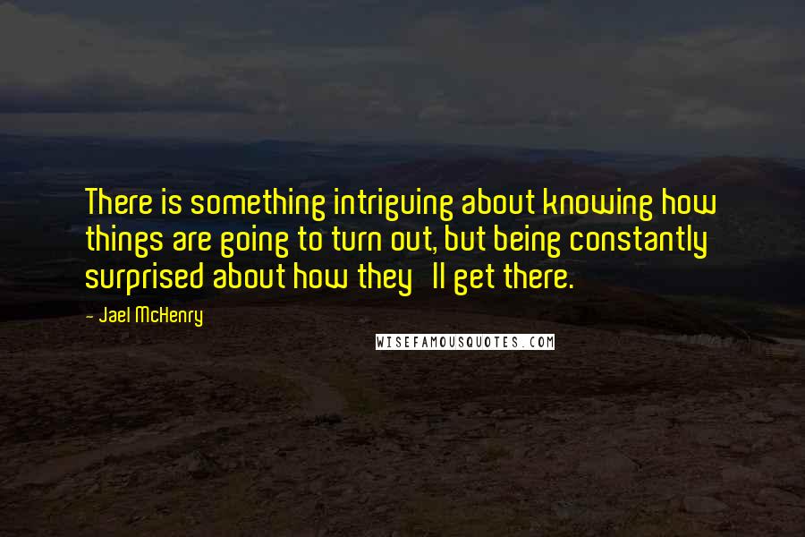 Jael McHenry Quotes: There is something intriguing about knowing how things are going to turn out, but being constantly surprised about how they'll get there.