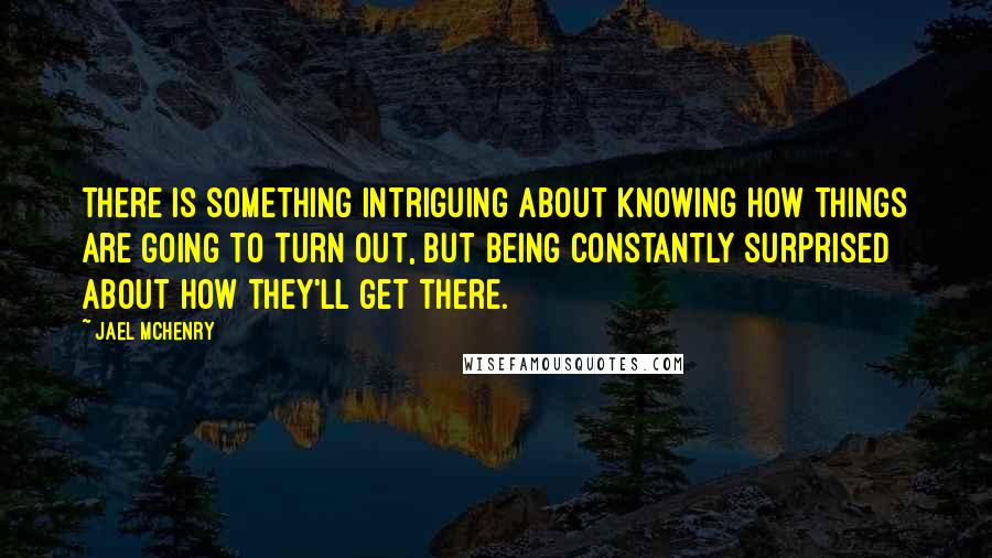 Jael McHenry Quotes: There is something intriguing about knowing how things are going to turn out, but being constantly surprised about how they'll get there.