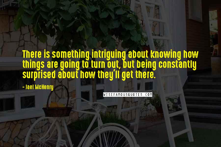 Jael McHenry Quotes: There is something intriguing about knowing how things are going to turn out, but being constantly surprised about how they'll get there.