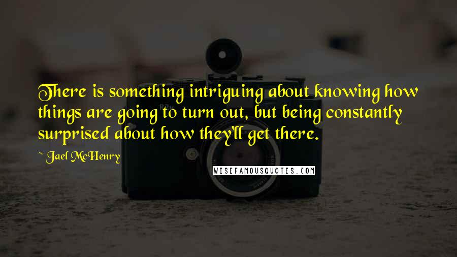 Jael McHenry Quotes: There is something intriguing about knowing how things are going to turn out, but being constantly surprised about how they'll get there.