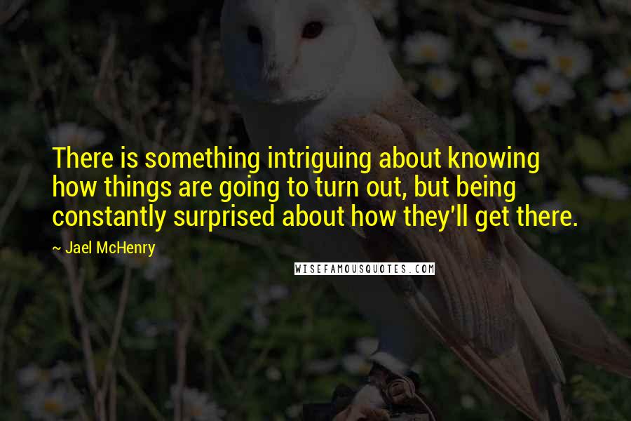 Jael McHenry Quotes: There is something intriguing about knowing how things are going to turn out, but being constantly surprised about how they'll get there.
