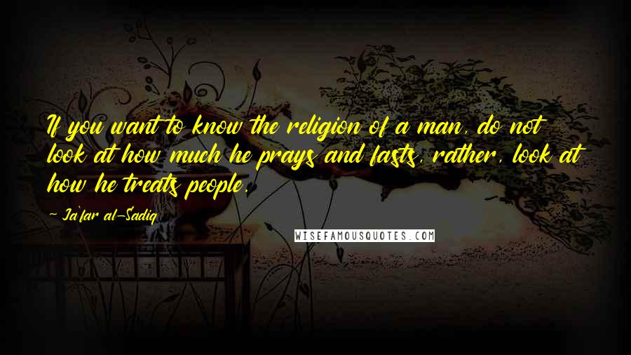 Ja'far Al-Sadiq Quotes: If you want to know the religion of a man, do not look at how much he prays and fasts, rather, look at how he treats people.
