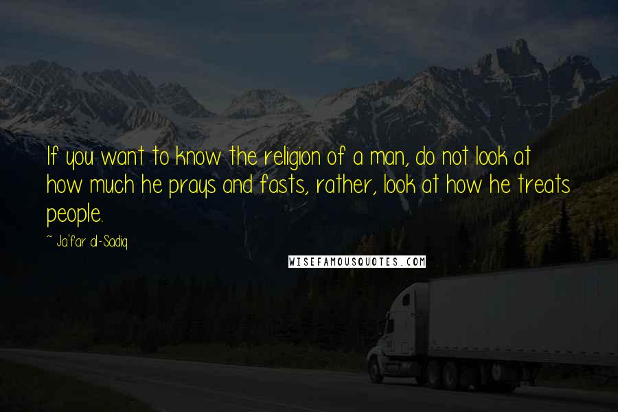 Ja'far Al-Sadiq Quotes: If you want to know the religion of a man, do not look at how much he prays and fasts, rather, look at how he treats people.