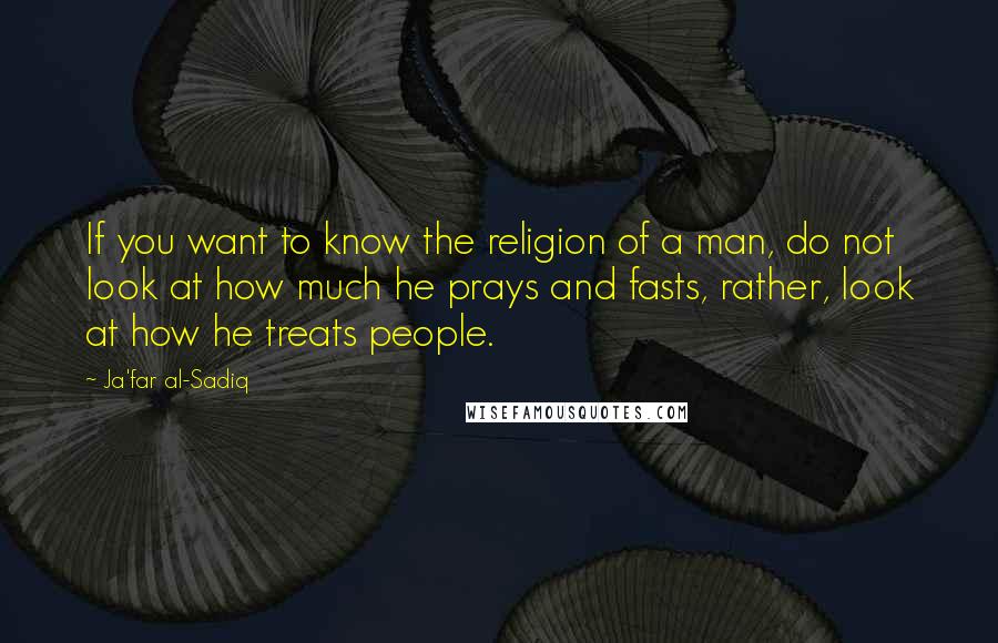 Ja'far Al-Sadiq Quotes: If you want to know the religion of a man, do not look at how much he prays and fasts, rather, look at how he treats people.