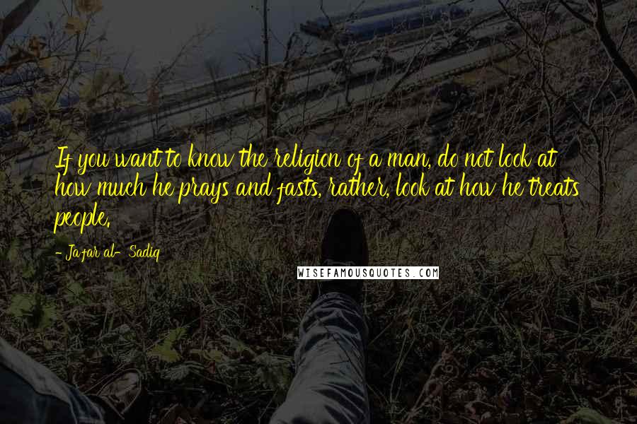Ja'far Al-Sadiq Quotes: If you want to know the religion of a man, do not look at how much he prays and fasts, rather, look at how he treats people.