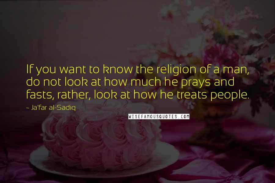 Ja'far Al-Sadiq Quotes: If you want to know the religion of a man, do not look at how much he prays and fasts, rather, look at how he treats people.