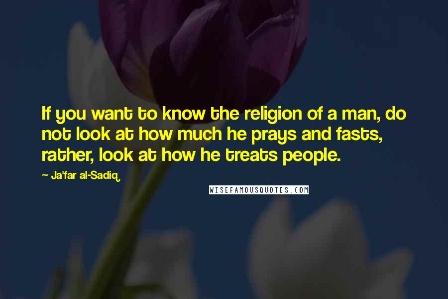 Ja'far Al-Sadiq Quotes: If you want to know the religion of a man, do not look at how much he prays and fasts, rather, look at how he treats people.