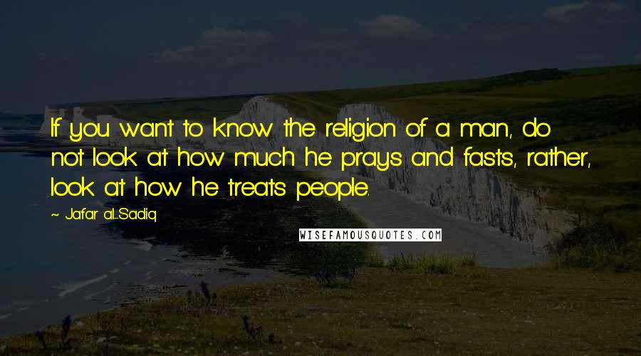 Ja'far Al-Sadiq Quotes: If you want to know the religion of a man, do not look at how much he prays and fasts, rather, look at how he treats people.