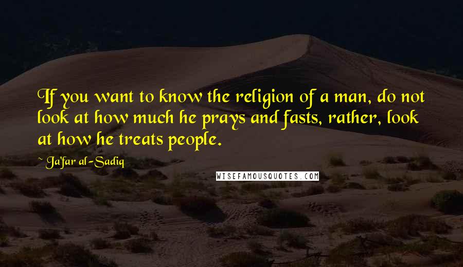 Ja'far Al-Sadiq Quotes: If you want to know the religion of a man, do not look at how much he prays and fasts, rather, look at how he treats people.