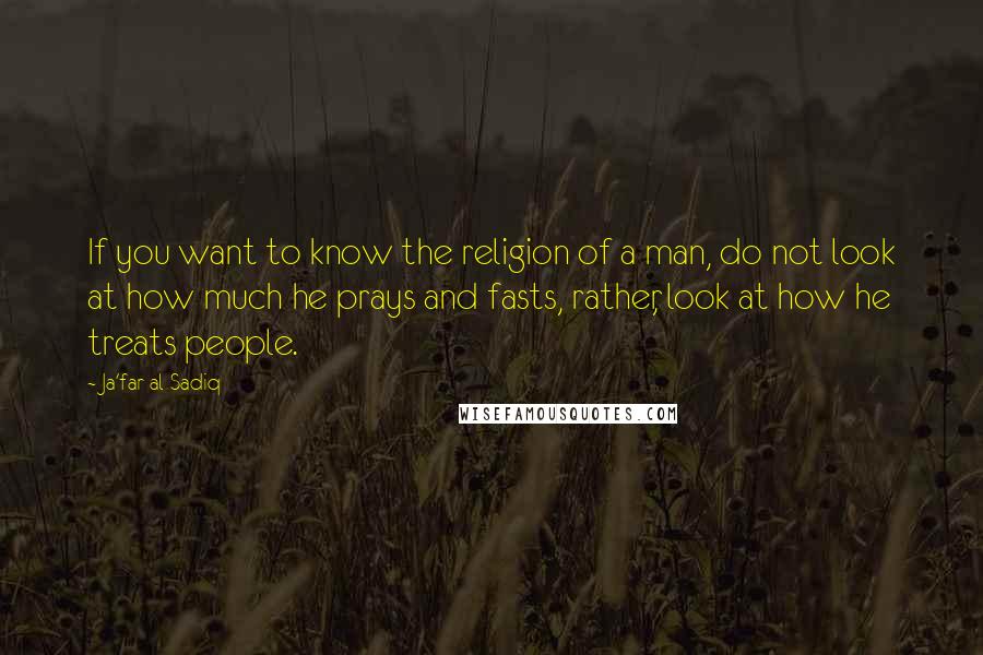 Ja'far Al-Sadiq Quotes: If you want to know the religion of a man, do not look at how much he prays and fasts, rather, look at how he treats people.