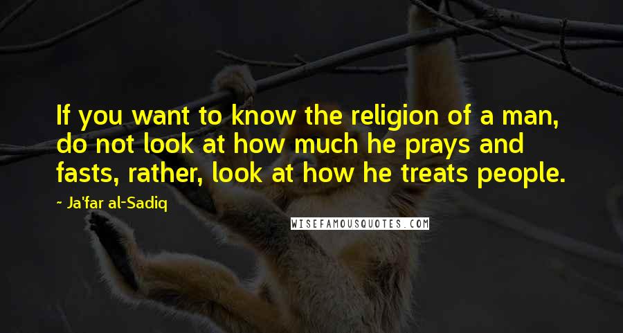 Ja'far Al-Sadiq Quotes: If you want to know the religion of a man, do not look at how much he prays and fasts, rather, look at how he treats people.