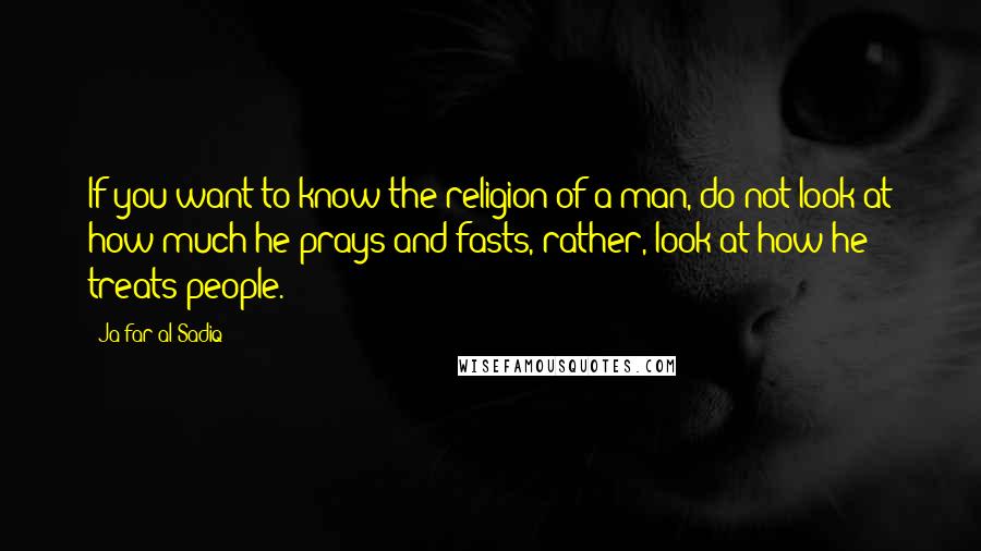 Ja'far Al-Sadiq Quotes: If you want to know the religion of a man, do not look at how much he prays and fasts, rather, look at how he treats people.