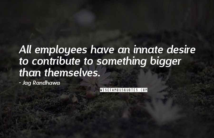 Jag Randhawa Quotes: All employees have an innate desire to contribute to something bigger than themselves.