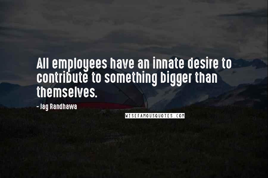 Jag Randhawa Quotes: All employees have an innate desire to contribute to something bigger than themselves.