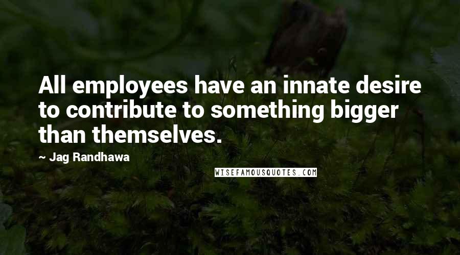 Jag Randhawa Quotes: All employees have an innate desire to contribute to something bigger than themselves.