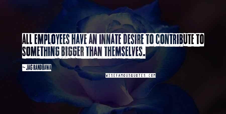 Jag Randhawa Quotes: All employees have an innate desire to contribute to something bigger than themselves.