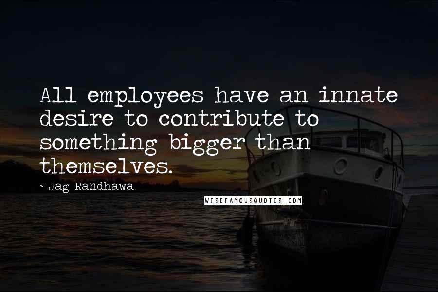 Jag Randhawa Quotes: All employees have an innate desire to contribute to something bigger than themselves.