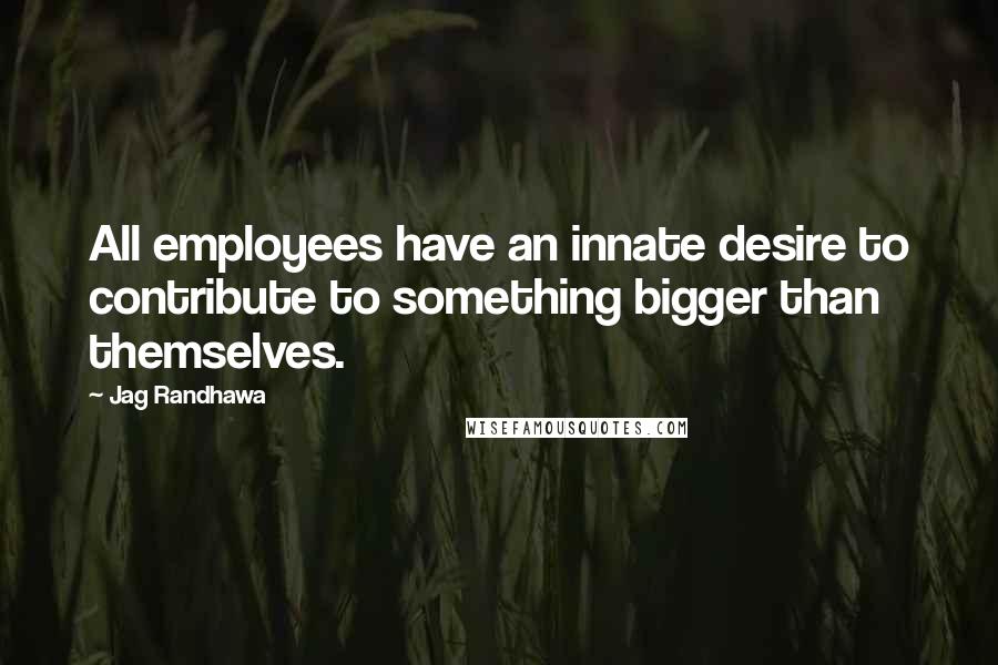 Jag Randhawa Quotes: All employees have an innate desire to contribute to something bigger than themselves.