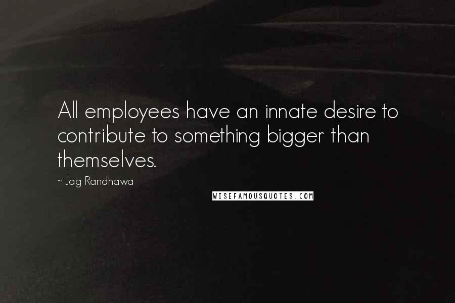 Jag Randhawa Quotes: All employees have an innate desire to contribute to something bigger than themselves.