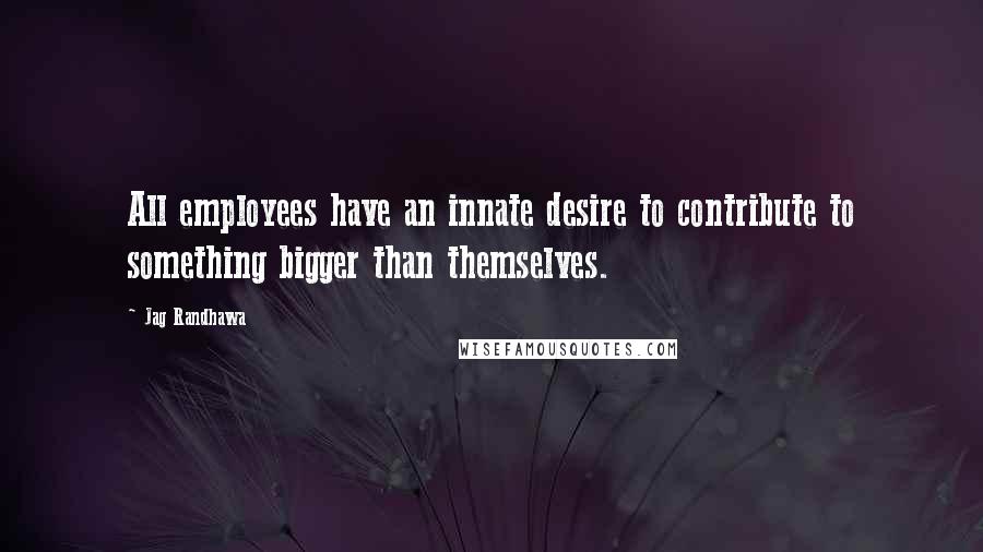 Jag Randhawa Quotes: All employees have an innate desire to contribute to something bigger than themselves.