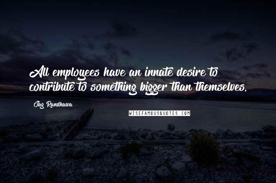 Jag Randhawa Quotes: All employees have an innate desire to contribute to something bigger than themselves.